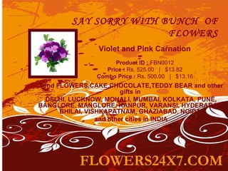 SAY SORRY WITH BUNCH OF
                        FLOWERS
               Violet and Pink Carnation
                     Product ID : FBN0012
                  Price : Rs. 525.00   |   $13.82
               Combo Price : Rs. 500.00   |   $13.16
Send FLOWERS,CAKE,CHOCOLATE,TEDDY BEAR and other
                         gifts in
  DELHI, LUCKNOW, MOHALI, MUMBAI, KOLKATA, PUNE,
BANGLORE, MANGLORE, KANPUR, VARANSI, HYDERABAD,
      BHILAI, VISHKAPATNAM, GHAZIABAD, NOIDA
                 and other cities in INDIA
 