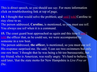 This is direct speech, so you should use say. For more information
click on troubleshooting link at top of page.
14. I thought that would solve the problem, and said | told Caroline to
stay close to us.
The person addressed, Caroline, is mentioned, so you must use tell.
You always use tell when it is a command.
15. The coast guard boat approached us again and this time I said |
told the officer that, as he could see, we were accompanied by
someone in a row boat.
The person addressed, the officer, is mentioned, so you must use tell.
His response surprised me. He said, 'I can see two swimmers but only
one row boat.' I thought that he was being a bit too bureaucratic, but
my friend, who is American, was really angry. 'It's hard to believe,' he
said later, 'that the state motto for New Hampshire is Live Free or
Die.
 