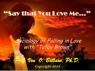 “Say that You Love Me…”
Sociology of Falling in Love
with “Totoy Brown”
Prof. Ven O. Ballano, Ph.D.
Copyright 2013
 