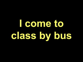 I come to
class by bus
 