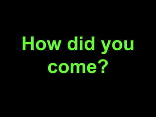 How did you
come?