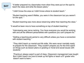 SAY
“It better prepared my classmates more when they were put on the spot to
teach the class and write the lesson plans.”
“I didn't know the area so I didn't know where to student teach.”
“Student teaching wasn't lifelike, you were in the classroom but you weren't
'on the spot.' ”
“Student teaching was more about observing rather than teaching the class.”
“It would've been nice to have something on top of student teaching.”
“Interviewing was nerve racking. You have everyone you would be working
with and all the different personalities with questions you can't prepare for.”
“Getting a teaching job period is very difficult unless you have a connection
with student teaching.”
“They didn't teach us mental and life skills. We were never mentally ready
to prepare for the classroom. They couldn't prepare you for the time spent
on things such as lesson plans or grading or moral and social issues with
students.”
“Practicum always wasn't a part of class. Classroom management was taught
But it didn't teach me how to break up fist fights or teach a 6th
grader who
doesn't want to learn.”
 