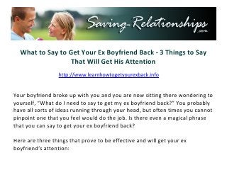 What to Say to Get Your Ex Boyfriend Back - 3 Things to Say
                  That Will Get His Attention
                    http://www.saving-relationships.com


Your boyfriend broke up with you and you are now sitting there wondering to
yourself, “What do I need to say to get my ex boyfriend back?” You probably
have all sorts of ideas running through your head, but often times you cannot
pinpoint one that you feel would do the job. Is there even a magical phrase
that you can say to get your ex boyfriend back?

Here are three things that prove to be effective and will get your ex
boyfriend’s attention:
 