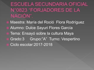  Maestra: María del Roció Flora Rodríguez
 Alumno: Dulce Sayuri Flores García
 Tema: Ensayó sobre la cultura Maya
 Grado:3 Grupo:”A” Turno: Vespertino
 Ciclo escolar:2017-2018
 