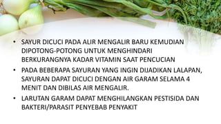 • SAYUR DICUCI PADA ALIR MENGALIR BARU KEMUDIAN
DIPOTONG-POTONG UNTUK MENGHINDARI
BERKURANGNYA KADAR VITAMIN SAAT PENCUCIAN
• PADA BEBERAPA SAYURAN YANG INGIN DIJADIKAN LALAPAN,
SAYURAN DAPAT DICUCI DENGAN AIR GARAM SELAMA 4
MENIT DAN DIBILAS AIR MENGALIR.
• LARUTAN GARAM DAPAT MENGHILANGKAN PESTISIDA DAN
BAKTERI/PARASIT PENYEBAB PENYAKIT
 