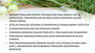 • SIAPKAN PERALATAN SEPERTI TALENAN DAN PISAU BERSIH UNTUK
MEMOTONG, TEMPATKAN SAYUR YANG SUDAH DIPOTONG DALAM
WADAH BERSIH
• SETELAH DIMASAK SAYURAN DI TEMPATKAN DI WADAH BERSIH TERTUTUP
• SAJIKAN MAKANAN DALAM KEADAAN HANGAT
• SEBAIKNYA MEMASAK DALAM PORSI KECIL DAN LANGSUNG DIHABISKAN
• PEMANASAN MAKANAN BERULANG AKAN MENURUNKAN NILAI GIZI
VITAMIN
• MELETAKKAN MAKANAN MATANG DALAM SUHU RUANG SELAMA LEBIH
DARI 1 JAM BERESIKO MENYEBABKAN TERJADINYA KONTAMINASI
MAKANAN
 