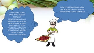 PADA PERSIAPAN PENGOLAHAN
SAYUR PASTIKAN TIDAK TERJADI
KONTAMINASI SILANG MAKANAN
KONTAMINASI SILANG
YANG DAPAT TERJADI
MISALNYA
MENGGUNAKAN PISAU
DAGING MENTAH UNTUK
MENGIRIS SAYUR YANG
SUDAH DICUCI ATAU
PENGGUNAAN TALENAN
BEKAS DAGING MENTAH
UNTUK TEMPAT
MEMOTONG SAYURAN
 