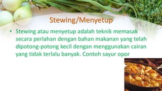 Stewing/Menyetup
• Stewing atau menyetup adalah teknik memasak
secara perlahan dengan bahan makanan yang telah
dipotong-potong kecil dengan menggunakan cairan
yang tidak terlalu banyak. Contoh sayur opor
 