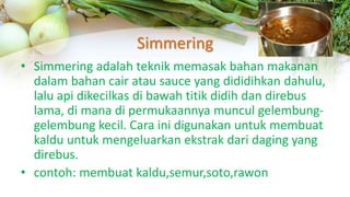Simmering
• Simmering adalah teknik memasak bahan makanan
dalam bahan cair atau sauce yang dididihkan dahulu,
lalu api dikecilkas di bawah titik didih dan direbus
lama, di mana di permukaannya muncul gelembung-
gelembung kecil. Cara ini digunakan untuk membuat
kaldu untuk mengeluarkan ekstrak dari daging yang
direbus.
• contoh: membuat kaldu,semur,soto,rawon
 