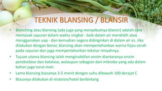 TEKNIK BLANSING / BLANSIR
• Blanching atau blansing (ada juga yang menyebutnya blansir) adalah cara
memasak sayuran dalam waktu singkat - baik dalam air mendidih atau
menggunakan uap - dan kemudian segera didinginkan di dalam air es. Jika
dilakukan dengan benar, blansing akan mempertahankan warna hijau cerah
pada sayuran dan juga mempertahankan tekstur renyahnya.
• Tujuan utama blansing ialah menginaktifan enzim diantaranya enzim
peroksidase dan katalase, walaupun sebagian dari mikroba yang ada dalam
bahan juga turut mati.
• Lama blansing biasanya 3-5 menit dengan suhu dibawah 100 derajat C
• BIasanya dilakukan di restoran/hotel berbintang
 