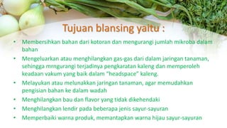 Tujuan blansing yaitu :
• Membersihkan bahan dari kotoran dan mengurangi jumlah mikroba dalam
bahan
• Mengeluarkan atau menghilangkan gas-gas dari dalam jaringan tanaman,
sehingga mrngurangi terjadinya pengkaratan kaleng dan memperoleh
keadaan vakum yang baik dalam “headspace” kaleng.
• Melayukan atau melunakkan jaringan tanaman, agar memudahkan
pengisian bahan ke dalam wadah
• Menghilangkan bau dan flavor yang tidak dikehendaki
• Menghilangkan lendir pada beberapa jenis sayur-sayuran
• Memperbaiki warna produk, memantapkan warna hijau sayur-sayuran
 
