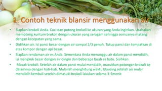1. Contoh teknik blansir menggunakan air
• Siapkan brokoli Anda. Cuci dan potong brokoli ke ukuran yang Anda inginkan. Usahakan
memotong kuntum brokoli dengan ukuran yang seragam sehingga semuanya matang
dengan kecepatan yang sama.
• Didihkan air. Isi panci besar dengan air sampai 2/3 penuh. Tutup panci dan tempatkan di
atas kompor dengan api besar.
• Siapkan rendaman air es Anda. Sementara Anda menunggu air dalam panci mendidih,
isi mangkuk besar dengan air dingin dan beberapa buah es batu. Sisihkan.
• Masak brokoli. Setelah air dalam panci mulai mendidih, masukkan potongan brokoli ke
dalamnya dengan hati-hati. Mulailah menghitung waktu blansing setelah air mulai
mendidih kembali setelah dimasuki brokoli lakukan selama 3-5menit
 