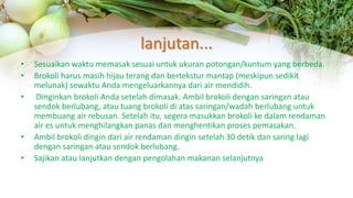 lanjutan...
• Sesuaikan waktu memasak sesuai untuk ukuran potongan/kuntum yang berbeda.
• Brokoli harus masih hijau terang dan bertekstur mantap (meskipun sedikit
melunak) sewaktu Anda mengeluarkannya dari air mendidih.
• Dinginkan brokoli Anda setelah dimasak. Ambil brokoli dengan saringan atau
sendok berlubang, atau tuang brokoli di atas saringan/wadah berlubang untuk
membuang air rebusan. Setelah itu, segera masukkan brokoli ke dalam rendaman
air es untuk menghilangkan panas dan menghentikan proses pemasakan.
• Ambil brokoli dingin dari air rendaman dingin setelah 30 detik dan saring lagi
dengan saringan atau sendok berlubang.
• Sajikan atau lanjutkan dengan pengolahan makanan selanjutnya
 
