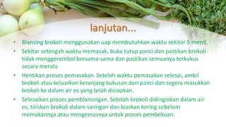 lanjutan...
• Blansing brokoli menggunakan uap membutuhkan waktu sekitar 5 menit.
• Sekitar setengah waktu memasak, buka tutup panci dan pastikan brokoli
tidak menggerombol bersama-sama dan pastikan semuanya terkukus
secara merata
• Hentikan proses pemasakan. Setelah waktu pemasakan selesai, ambil
brokoli atau keluarkan keranjang kukusan dari panci dan segera masukkan
brokoli ke dalam air es yang telah disiapkan.
• Selesaikan proses pemblansingan. Setelah brokoli didinginkan dalam air
es, tiriskan brokoli dalam saringan dan biarkan kering sebelum
memakannya atau mengemasnya untuk proses pembekuan.
 