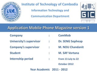 Institute of Technology of Cambodia
Information Technology and
Communication Department

Application Mobile Phone Magazine version 1
Company

:

CamMob

University’s supervisor

:

Dr. SENG Sopheap

Company’s supervisor

:

M. NOU Chandanit

Student

:

M. SAY Vortana

Internship period

:

From 13 July to 22
October 2012

Year Academic 2011 - 2012

 