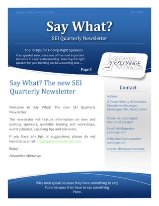 Engage.	
  Analyze.	
  Inform.	
  Inspire	
   Q4	
  -­‐	
  2009	
  
	
  
Say	
  What?	
  
SEI	
  Quarterly	
  Newsletter	
  
Top	
  10	
  Tips	
  for	
  Finding	
  Right	
  Speakers	
  
Your	
  speaker	
  selection	
  is	
  one	
  of	
  the	
  most	
  important	
  
elements	
  in	
  a	
  successful	
  meeting.	
  Selecting	
  the	
  right	
  
speaker	
  for	
  your	
  meeting	
  can	
  be	
  a	
  daunting	
  task	
  …	
  
Page	
  3	
  
Contact	
  
Address	
  
Jl.	
  Penjernihan	
  I	
  /	
  16	
  Kompleks	
  
Departemen	
  Keuangan,	
  
Bendungan	
  Hilir,	
  Jakarta	
  10210	
  
	
  
Phone:	
  +62-­‐21-­‐57	
  39306	
  
Fax:	
  +62-­‐21-­‐573	
  9307	
  
Email:	
  info@speaker-­‐
exchange.com	
  
Web:	
  http://www.speaker-­‐
exchange.com	
  
Twitter:	
  @SpeakerExchange	
  
	
  
	
  
Wise	
  men	
  speak	
  because	
  they	
  have	
  something	
  to	
  say;	
  
Fools	
  because	
  they	
  have	
  to	
  say	
  something	
  
-­‐	
  Plato	
  -­‐	
  
Say	
  What?	
  The	
  new	
  SEI	
  
Quarterly	
  Newsletter	
  
	
  
Welcome	
   to	
   Say	
   What?	
   The	
   new	
   SEI	
   Quarterly	
  
Newsletter.	
  	
  
The	
   newsletter	
   will	
   feature	
   information	
   on	
   new	
   and	
  
existing	
   speakers,	
   available	
   training	
   and	
   workshops,	
  
event	
  schedule,	
  speaking	
  tips	
  and	
  lots	
  more.	
  
If	
   you	
   have	
   any	
   tips	
   or	
   suggestions,	
   please	
   do	
   not	
  
hesitate	
  to	
  email	
  info@speaker-­‐exchange.com.	
  	
  
Enjoy!	
  
Alexander	
  Abimanyu	
  
 