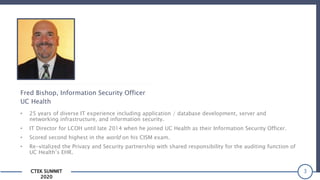 CTEK SUMMIT
2020
3
Fred Bishop, Information Security Officer
UC Health
• 25 years of diverse IT experience including application / database development, server and
networking infrastructure, and information security.
• IT Director for LCOH until late 2014 when he joined UC Health as their Information Security Officer.
• Scored second highest in the world on his CISM exam.
• Re-vitalized the Privacy and Security partnership with shared responsibility for the auditing function of
UC Health’s EHR.
 