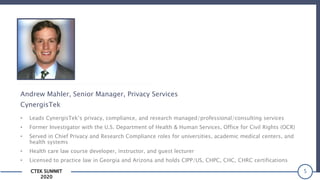 CTEK SUMMIT
2020
5
Andrew Mahler, Senior Manager, Privacy Services
CynergisTek
• Leads CynergisTek’s privacy, compliance, and research managed/professional/consulting services
• Former Investigator with the U.S. Department of Health & Human Services, Office for Civil Rights (OCR)
• Served in Chief Privacy and Research Compliance roles for universities, academic medical centers, and
health systems
• Health care law course developer, instructor, and guest lecturer
• Licensed to practice law in Georgia and Arizona and holds CIPP/US, CHPC, CHC, CHRC certifications
 