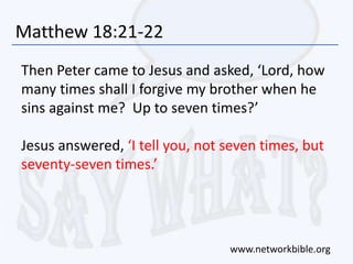 Matthew 18:21-22
Then Peter came to Jesus and asked, ‘Lord, how
many times shall I forgive my brother when he
sins against me? Up to seven times?’
Jesus answered, ‘I tell you, not seven times, but
seventy-seven times.’
www.networkbible.org
 