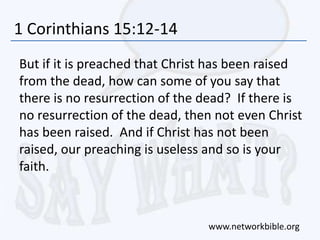 1 Corinthians 15:12-14
But if it is preached that Christ has been raised
from the dead, how can some of you say that
there is no resurrection of the dead? If there is
no resurrection of the dead, then not even Christ
has been raised. And if Christ has not been
raised, our preaching is useless and so is your
faith.
www.networkbible.org
 
