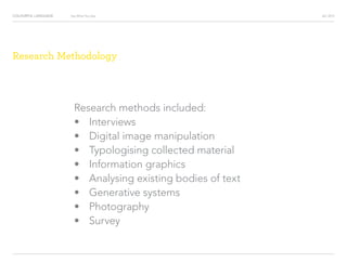 COLOURFUL LANGUAGE AIC 2013Say What You See
Research Methodology
Research methods included:
?			 Interviews
?			 Digital image manipulation
?			 Typologising collected material
?			 Information graphics
?			 Analysing existing bodies of text
?			 Generative systems
?			 Photography
?			 Survey
 