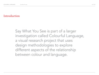 COLOURFUL LANGUAGE AIC 2013Say What You See
Say What You See is part of a larger
investigation called Colourful Language,
a visual research project that uses
design methodologies to explore
different aspects of the relationship
between colour and language.
Introduction
 