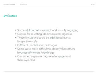 COLOURFUL LANGUAGE AIC 2013Say What You See
Evaluation
?		Successful output, viewers found visually engaging
?		Criteria for selecting objects was not rigorous
?		These limitations could be addressed over a
longer timescale
?		Different reactions to the images
?		Some were more difficult to identify than others
because of viewers knowledge
?		Generated a greater degree of engagement
than expected
 