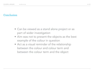 COLOURFUL LANGUAGE AIC 2013Say What You See
Conclusion
?			Can be viewed as a stand alone project or as 		
	part of wider investigation		
?			Aim was not to present the objects as the best 		
	example of the colour in question
?			Act as a visual reminder of the relationship 			
	between the colour and colour term and 				
	between the colour 	term and the object
 