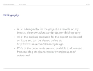 COLOURFUL LANGUAGE AIC 2013Say What You See
Bibliography
?		 A full bibliography for the project is available on my
blog at: eleanormaclure.wordpress.com/bibliography
?		 All of the outputs produced for the project are hosted
on Issuu and can be viewed online at:
http://www.issuu.com/eleanorbydesign
?		 PDFs of the documents are also available to download
from my blog at: eleanormaclure.wordpress.com/
outcomes/
 