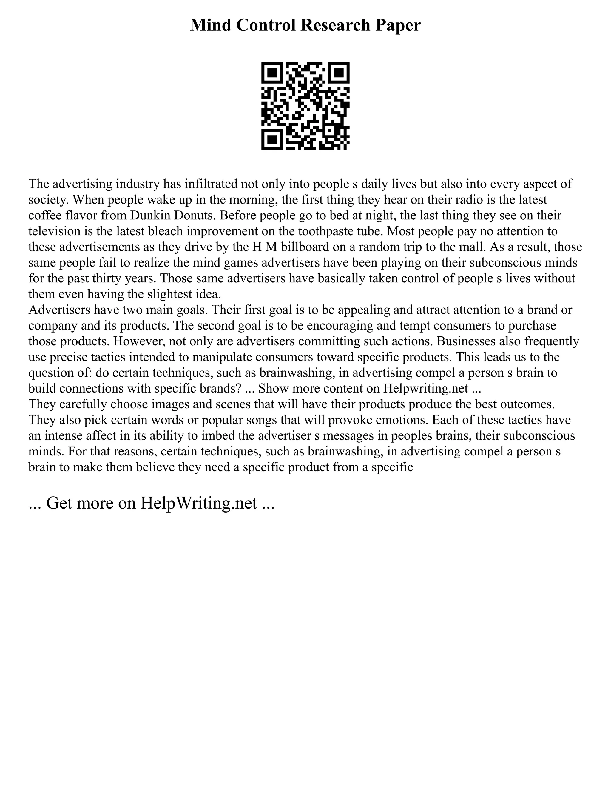Mind Control Research Paper
The advertising industry has infiltrated not only into people s daily lives but also into every aspect of
society. When people wake up in the morning, the first thing they hear on their radio is the latest
coffee flavor from Dunkin Donuts. Before people go to bed at night, the last thing they see on their
television is the latest bleach improvement on the toothpaste tube. Most people pay no attention to
these advertisements as they drive by the H M billboard on a random trip to the mall. As a result, those
same people fail to realize the mind games advertisers have been playing on their subconscious minds
for the past thirty years. Those same advertisers have basically taken control of people s lives without
them even having the slightest idea.
Advertisers have two main goals. Their first goal is to be appealing and attract attention to a brand or
company and its products. The second goal is to be encouraging and tempt consumers to purchase
those products. However, not only are advertisers committing such actions. Businesses also frequently
use precise tactics intended to manipulate consumers toward specific products. This leads us to the
question of: do certain techniques, such as brainwashing, in advertising compel a person s brain to
build connections with specific brands? ... Show more content on Helpwriting.net ...
They carefully choose images and scenes that will have their products produce the best outcomes.
They also pick certain words or popular songs that will provoke emotions. Each of these tactics have
an intense affect in its ability to imbed the advertiser s messages in peoples brains, their subconscious
minds. For that reasons, certain techniques, such as brainwashing, in advertising compel a person s
brain to make them believe they need a specific product from a specific
... Get more on HelpWriting.net ...
 