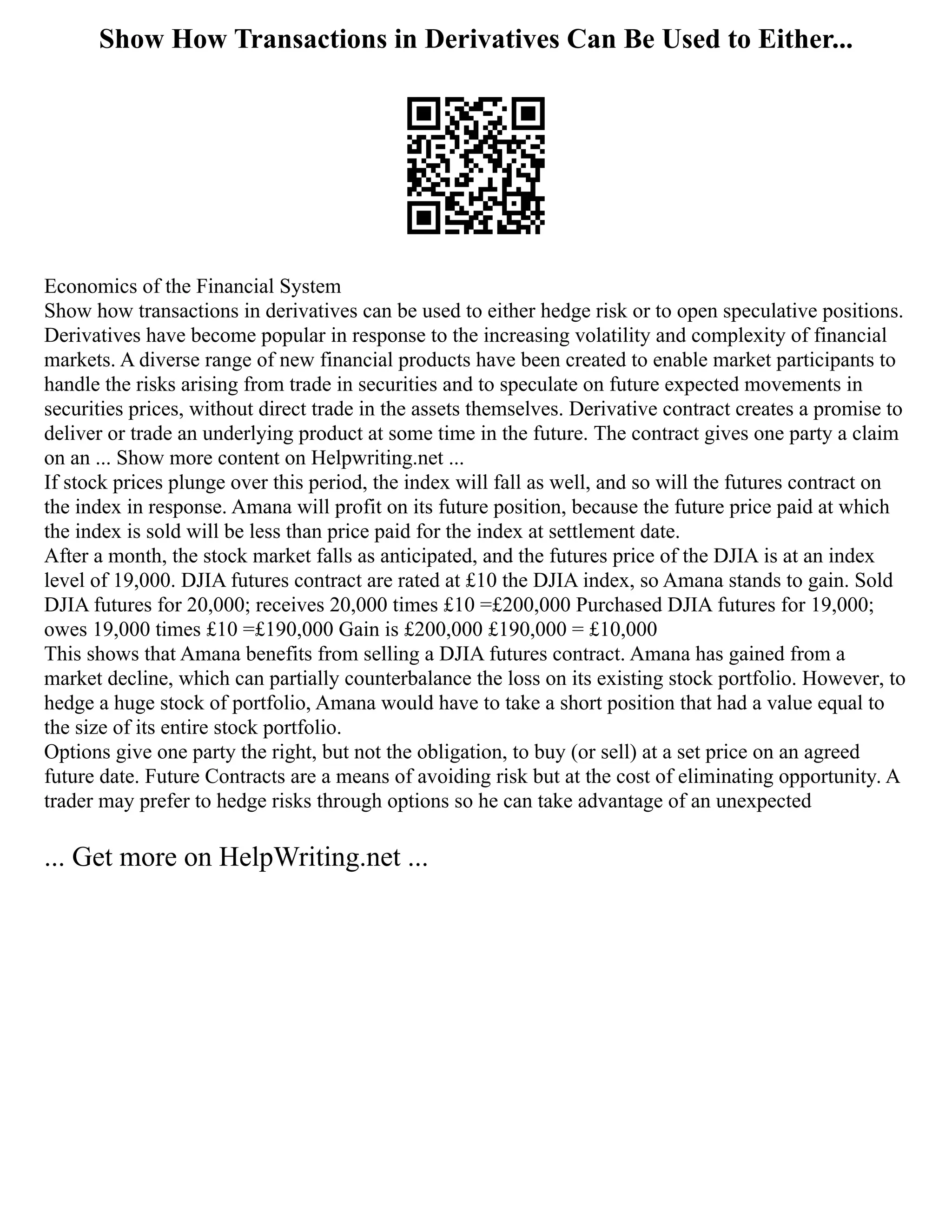 Show How Transactions in Derivatives Can Be Used to Either...
Economics of the Financial System
Show how transactions in derivatives can be used to either hedge risk or to open speculative positions.
Derivatives have become popular in response to the increasing volatility and complexity of financial
markets. A diverse range of new financial products have been created to enable market participants to
handle the risks arising from trade in securities and to speculate on future expected movements in
securities prices, without direct trade in the assets themselves. Derivative contract creates a promise to
deliver or trade an underlying product at some time in the future. The contract gives one party a claim
on an ... Show more content on Helpwriting.net ...
If stock prices plunge over this period, the index will fall as well, and so will the futures contract on
the index in response. Amana will profit on its future position, because the future price paid at which
the index is sold will be less than price paid for the index at settlement date.
After a month, the stock market falls as anticipated, and the futures price of the DJIA is at an index
level of 19,000. DJIA futures contract are rated at £10 the DJIA index, so Amana stands to gain. Sold
DJIA futures for 20,000; receives 20,000 times £10 =£200,000 Purchased DJIA futures for 19,000;
owes 19,000 times £10 =£190,000 Gain is £200,000 £190,000 = £10,000
This shows that Amana benefits from selling a DJIA futures contract. Amana has gained from a
market decline, which can partially counterbalance the loss on its existing stock portfolio. However, to
hedge a huge stock of portfolio, Amana would have to take a short position that had a value equal to
the size of its entire stock portfolio.
Options give one party the right, but not the obligation, to buy (or sell) at a set price on an agreed
future date. Future Contracts are a means of avoiding risk but at the cost of eliminating opportunity. A
trader may prefer to hedge risks through options so he can take advantage of an unexpected
... Get more on HelpWriting.net ...
 