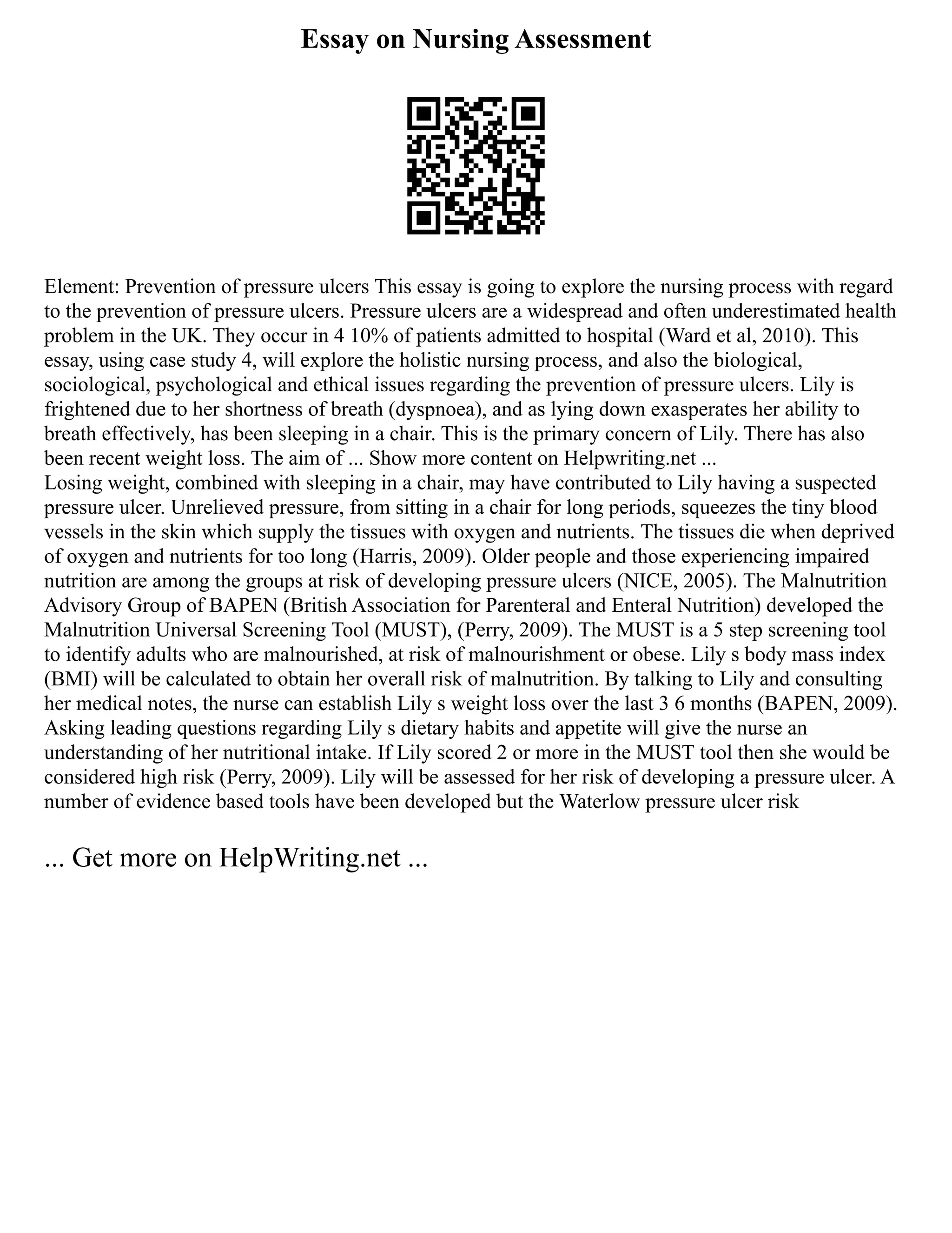 Essay on Nursing Assessment
Element: Prevention of pressure ulcers This essay is going to explore the nursing process with regard
to the prevention of pressure ulcers. Pressure ulcers are a widespread and often underestimated health
problem in the UK. They occur in 4 10% of patients admitted to hospital (Ward et al, 2010). This
essay, using case study 4, will explore the holistic nursing process, and also the biological,
sociological, psychological and ethical issues regarding the prevention of pressure ulcers. Lily is
frightened due to her shortness of breath (dyspnoea), and as lying down exasperates her ability to
breath effectively, has been sleeping in a chair. This is the primary concern of Lily. There has also
been recent weight loss. The aim of ... Show more content on Helpwriting.net ...
Losing weight, combined with sleeping in a chair, may have contributed to Lily having a suspected
pressure ulcer. Unrelieved pressure, from sitting in a chair for long periods, squeezes the tiny blood
vessels in the skin which supply the tissues with oxygen and nutrients. The tissues die when deprived
of oxygen and nutrients for too long (Harris, 2009). Older people and those experiencing impaired
nutrition are among the groups at risk of developing pressure ulcers (NICE, 2005). The Malnutrition
Advisory Group of BAPEN (British Association for Parenteral and Enteral Nutrition) developed the
Malnutrition Universal Screening Tool (MUST), (Perry, 2009). The MUST is a 5 step screening tool
to identify adults who are malnourished, at risk of malnourishment or obese. Lily s body mass index
(BMI) will be calculated to obtain her overall risk of malnutrition. By talking to Lily and consulting
her medical notes, the nurse can establish Lily s weight loss over the last 3 6 months (BAPEN, 2009).
Asking leading questions regarding Lily s dietary habits and appetite will give the nurse an
understanding of her nutritional intake. If Lily scored 2 or more in the MUST tool then she would be
considered high risk (Perry, 2009). Lily will be assessed for her risk of developing a pressure ulcer. A
number of evidence based tools have been developed but the Waterlow pressure ulcer risk
... Get more on HelpWriting.net ...
 