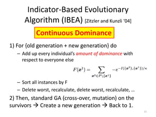 Indicator-Based Evolutionary
Algorithm (IBEA) [Zitzler and Kunzli ‘04+
15
1) For {old generation + new generation} do
– Add up every individual’s amount of dominance with
respect to everyone else
– Sort all instances by F
– Delete worst, recalculate, delete worst, recalculate, …
2) Then, standard GA (cross-over, mutation) on the
survivors  Create a new generation  Back to 1.
Continuous Dominance
 