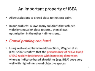 An important property of IBEA
• Allows solutions to crowd close to the zero point.
16
• In our problem: Allows many solutions that achieve
violations equal or close to zero… then allows
optimization in the other 4 dimensions…
• Crowd pruning can hurt!
• Using real-valued benchmark functions, Wagner et al.
(EMO 2007) confirm that the performance of NSGA-II and
SPEA2 rapidly deteriorates with increasing dimension,
whereas indicator-based algorithms (e.g. IBEA) cope very
well with high-dimensional objective spaces.
 