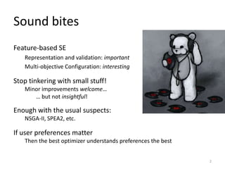 Sound bites
Feature-based SE
Representation and validation: important
Multi-objective Configuration: interesting
2
Stop tinkering with small stuff!
Minor improvements welcome…
… but not insightful!
Enough with the usual suspects:
NSGA-II, SPEA2, etc.
If user preferences matter
Then the best optimizer understands preferences the best
 