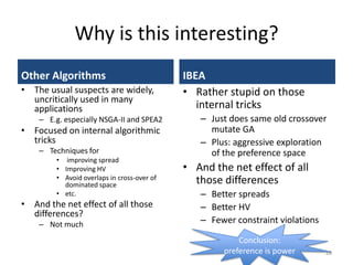 Why is this interesting?
Other Algorithms
• The usual suspects are widely,
uncritically used in many
applications
– E.g. especially NSGA-II and SPEA2
• Focused on internal algorithmic
tricks
– Techniques for
• improving spread
• Improving HV
• Avoid overlaps in cross-over of
dominated space
• etc.
• And the net effect of all those
differences?
– Not much
IBEA
• Rather stupid on those
internal tricks
– Just does same old crossover
mutate GA
– Plus: aggressive exploration
of the preference space
• And the net effect of all
those differences
– Better spreads
– Better HV
– Fewer constraint violations
28
Conclusion:
preference is power
 
