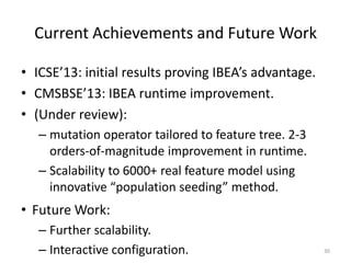 Current Achievements and Future Work
• ICSE’13: initial results proving IBEA’s advantage.
• CMSBSE’13: IBEA runtime improvement.
• (Under review):
– mutation operator tailored to feature tree. 2-3
orders-of-magnitude improvement in runtime.
– Scalability to 6000+ real feature model using
innovative “population seeding” method.
30
• Future Work:
– Further scalability.
– Interactive configuration.
 