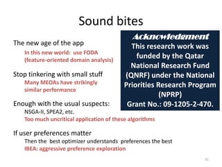 Sound bites
The new age of the app
In this new world: use FODA
(feature-oriented domain analysis)
31
Stop tinkering with small stuff
Many MEOAs have strikingly
similar performance
Enough with the usual suspects:
NSGA-II, SPEA2, etc.
Too much uncritical application of these algorithms
If user preferences matter
Then the best optimizer understands preferences the best
IBEA: aggressive preference exploration
Acknowledgment
This research work was
funded by the Qatar
National Research Fund
(QNRF) under the National
Priorities Research Program
(NPRP)
Grant No.: 09-1205-2-470.
 