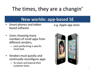 The times, they are a changin’
New worlde: app-based SE
• Smart phones and tablet-
based software
• Users choosing many
numbers of small apps from
different vendors,
– each performing a specific
small task.
• Vendors must quickly and
continually reconfigure apps
– To retain and extend their
customer base.
7
e.g. Apple app store
 