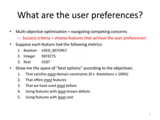 What are the user preferences?
• Multi-objective optimization = navigating competing concerns
– Success criteria = choose features that achieve the user preferences!
• Suppose each feature had the following metrics:
1. Boolean USED_BEFORE?
2. Integer DEFECTS
3. Real COST
• Show me the space of “best options” according to the objectives:
1. That satisfies most domain constraints (0 ≤ #violations ≤ 100%)
2. That offers most features
3. That we have used most before
4. Using features with least known defects
5. Using features with least cost
9
 