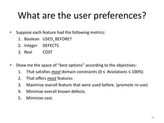 What are the user preferences?
• Suppose each feature had the following metrics:
1. Boolean USED_BEFORE?
2. Integer DEFECTS
3. Real
COST
• Show me the space of “best options” according to the objectives:
1. That satisfies most domain constraints (0 ≤ #violations ≤ 100%)
2. That offers most features
3. Maximize overall feature that were used before. (promote re-use)
4. Minimize overall known defects.
5. Minimize cost.

16

 