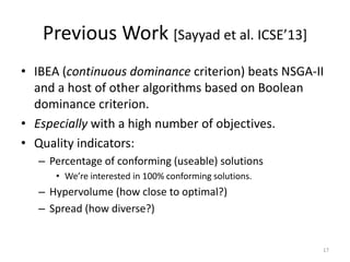 Previous Work *Sayyad et al. ICSE’13+
• IBEA (continuous dominance criterion) beats NSGA-II
and a host of other algorithms based on Boolean
dominance criterion.
• Especially with a high number of objectives.
• Quality indicators:
– Percentage of conforming (useable) solutions
• We’re interested in 100% conforming solutions.

– Hypervolume (how close to optimal?)
– Spread (how diverse?)

17

 