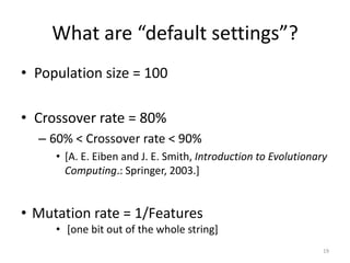 What are “default settings”?
• Population size = 100
• Crossover rate = 80%
– 60% < Crossover rate < 90%
• [A. E. Eiben and J. E. Smith, Introduction to Evolutionary
Computing.: Springer, 2003.]

• Mutation rate = 1/Features
• [one bit out of the whole string]
19

 