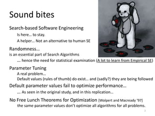 Sound bites
Search-based Software Engineering
Is here… to stay.
A helper… Not an alternative to human SE

Randomness…
is an essential part of Search Algorithms
… hence the need for statistical examination (A lot to learn from Empirical SE)

Parameter Tuning
A real problem…
Default values (rules of thumb) do exist… and (sadly?) they are being followed

Default parameter values fail to optimize performance…
… As seen in the original study, and in this replication…
No Free Lunch Theorems for Optimization [Wolpert and Macready ‘97+
the same parameter values don’t optimize all algorithms for all problems.
2

 