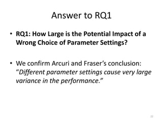 Answer to RQ1
• RQ1: How Large is the Potential Impact of a
Wrong Choice of Parameter Settings?
• We confirm Arcuri and Fraser’s conclusion:
“Different parameter settings cause very large
variance in the performance.”

22

 