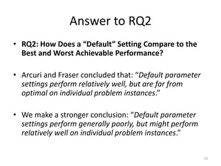 Answer to RQ2
• RQ2: How Does a “Default” Setting Compare to the
Best and Worst Achievable Performance?
• Arcuri and Fraser concluded that: “Default parameter
settings perform relatively well, but are far from
optimal on individual problem instances.”
• We make a stronger conclusion: “Default parameter
settings perform generally poorly, but might perform
relatively well on individual problem instances.”
23

 