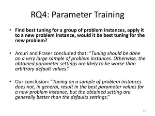 RQ4: Parameter Training
• Find best tuning for a group of problem instances, apply it
to a new problem instance, would it be best tuning for the
new problem?
• Arcuri and Fraser concluded that: “Tuning should be done
on a very large sample of problem instances. Otherwise, the
obtained parameter settings are likely to be worse than
arbitrary default values.”
• Our conclusion: “Tuning on a sample of problem instances
does not, in general, result in the best parameter values for
a new problem instance, but the obtained setting are
generally better than the defaults settings.”
25

 