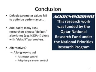 Conclusion
• Default parameter values fail
to optimize performance…

• And, sadly, many SBSE
researchers choose “default”
algorithms (e.g. NSGA-II) along
with “default” parameters.
• Alternatives?
– A long way to go!

Acknowledgment
This research work
was funded by the
Qatar National
Research Fund under
the National Priorities
Research Program

• Parameter control
• Adaptive parameter control
27

 