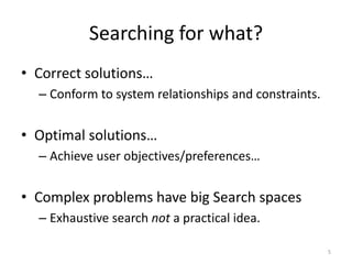 Searching for what?
• Correct solutions…
– Conform to system relationships and constraints.

• Optimal solutions…
– Achieve user objectives/preferences…

• Complex problems have big Search spaces
– Exhaustive search not a practical idea.
5

 