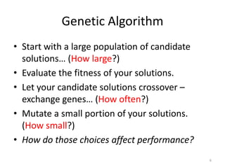 Genetic Algorithm
• Start with a large population of candidate
solutions… (How large?)
• Evaluate the fitness of your solutions.
• Let your candidate solutions crossover –
exchange genes… (How often?)
• Mutate a small portion of your solutions.
(How small?)
• How do those choices affect performance?
6

 